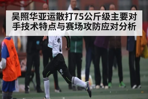 吴照华亚运散打75公斤级主要对手技术特点与赛场攻防应对分析