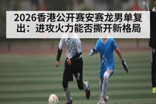 2026香港公开赛安赛龙男单复出：进攻火力能否撕开新格局 | Renren Sports App